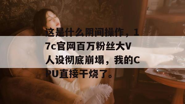 这是什么阴间操作,17c官网百万粉丝大V人设彻底崩塌,我的CPU直接干烧了。