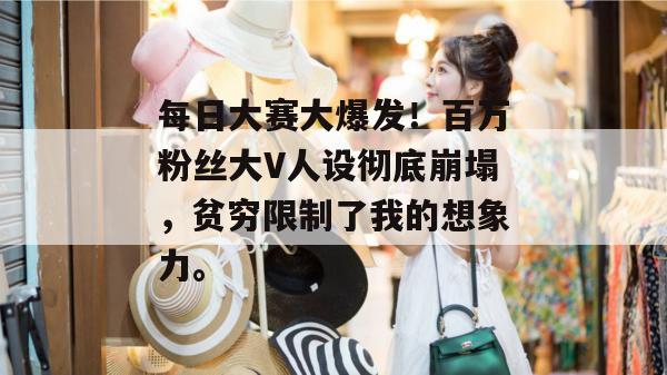 每日大赛大爆发!百万粉丝大V人设彻底崩塌,贫穷限制了我的想象力。