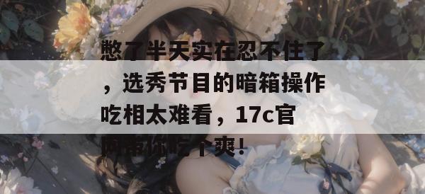 憋了半天实在忍不住了,选秀节目的暗箱操作吃相太难看,17c官网带你吃个爽!