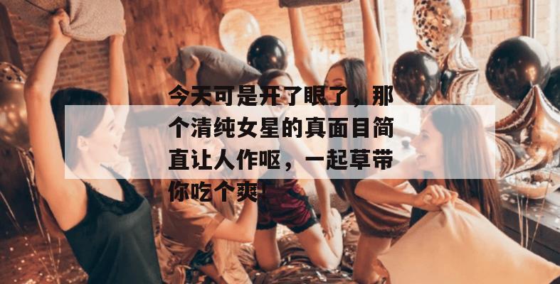 今天可是开了眼了，那个清纯女星的真面目简直让人作呕，一起草带你吃个爽！