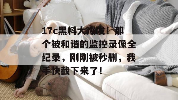 17c黑料大爆发!那个被和谐的监控录像全纪录,刚刚被秒删,我手快截下来了!
