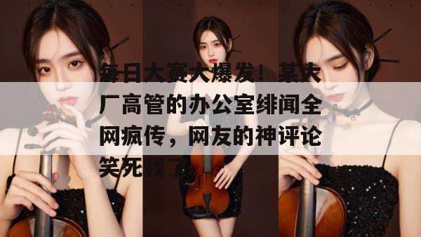 每日大赛大爆发!某大厂高管的办公室绯闻全网疯传,网友的神评论笑死我了。