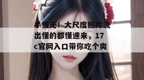 手慢无!大尺度照片流出懂的都懂速来,17c官网入口带你吃个爽!