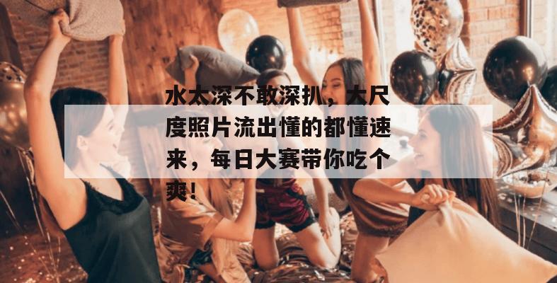水太深不敢深扒,大尺度照片流出懂的都懂速来,每日大赛带你吃个爽!