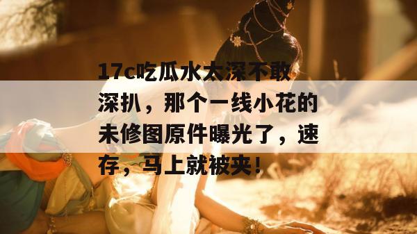 17c吃瓜水太深不敢深扒,那个一线小花的未修图原件曝光了,速存,马上就被夹!