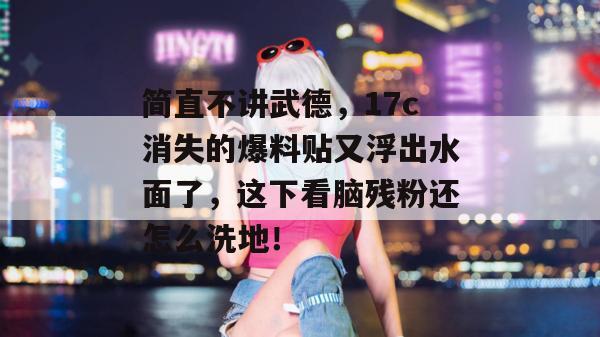 简直不讲武德,17c消失的爆料贴又浮出水面了,这下看脑残粉还怎么洗地!