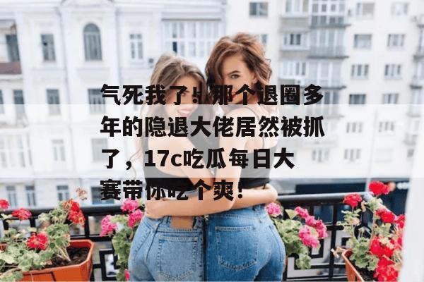 气死我了!那个退圈多年的隐退大佬居然被抓了,17c吃瓜每日大赛带你吃个爽!