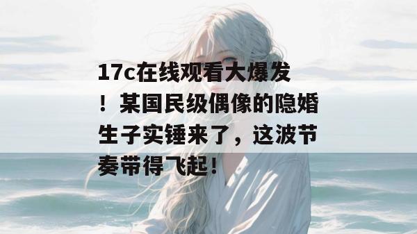 17c在线观看大爆发!某国民级偶像的隐婚生子实锤来了,这波节奏带得飞起!