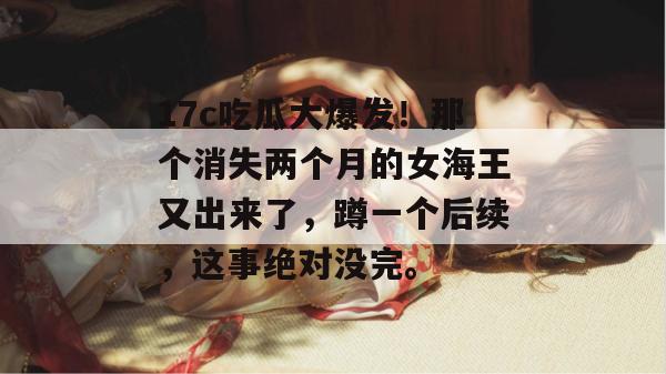17c吃瓜大爆发!那个消失两个月的女海王又出来了,蹲一个后续,这事绝对没完。