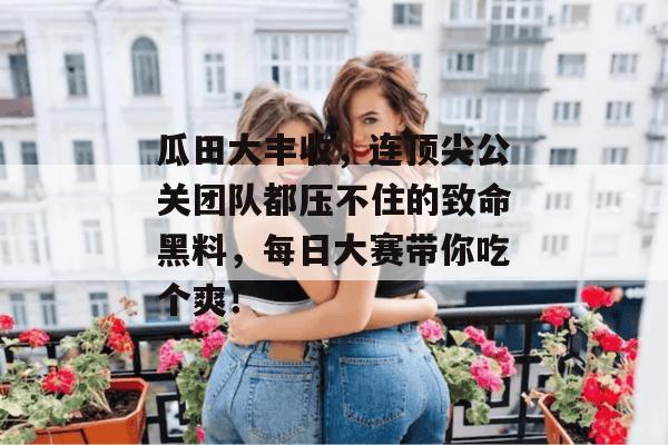 瓜田大丰收,连顶尖公关团队都压不住的致命黑料,每日大赛带你吃个爽!