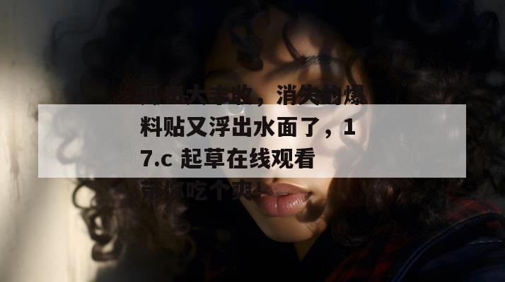 瓜田大丰收,消失的爆料贴又浮出水面了,17.c 起草在线观看带你吃个爽!