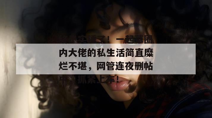 终于实锤了!一起草圈内大佬的私生活简直糜烂不堪,网管连夜删帖中,抓紧上车!