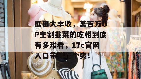 瓜田大丰收,某百万UP主割韭菜的吃相到底有多难看,17c官网入口带你吃个爽!
