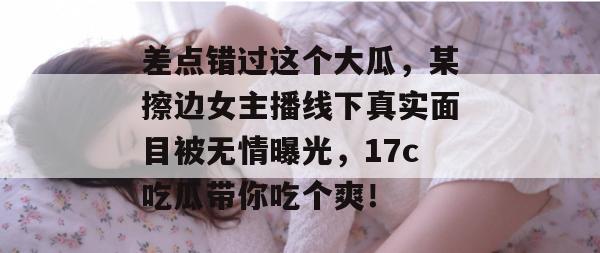 差点错过这个大瓜,某擦边女主播线下真实面目被无情曝光,17c吃瓜带你吃个爽!