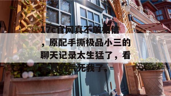 17c官网真不敢相信,原配手撕极品小三的聊天记录太生猛了,看完真的气死我了。