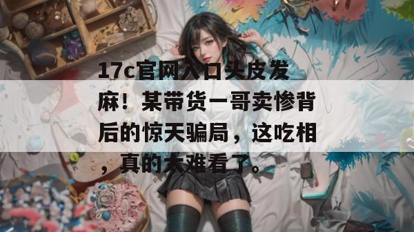 17c官网入口头皮发麻!某带货一哥卖惨背后的惊天骗局,这吃相,真的太难看了。