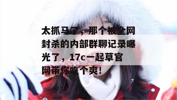 太抓马了,那个被全网封杀的内部群聊记录曝光了,17c一起草官网带你吃个爽!