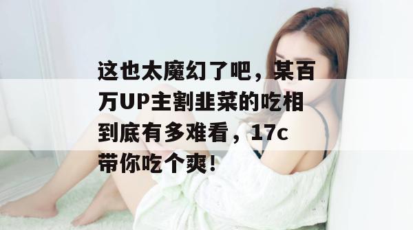 这也太魔幻了吧,某百万UP主割韭菜的吃相到底有多难看,17c带你吃个爽!