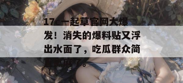 17c一起草官网大爆发!消失的爆料贴又浮出水面了,吃瓜群众简直赢麻了。