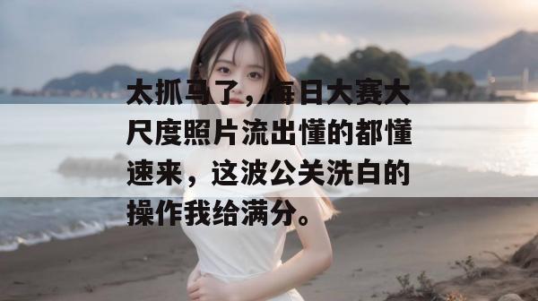 太抓马了,每日大赛大尺度照片流出懂的都懂速来,这波公关洗白的操作我给满分。