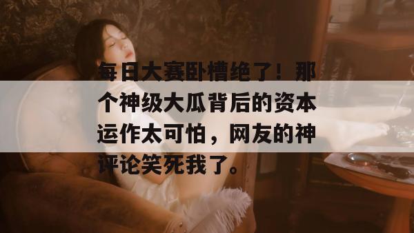 每日大赛卧槽绝了!那个神级大瓜背后的资本运作太可怕,网友的神评论笑死我了。