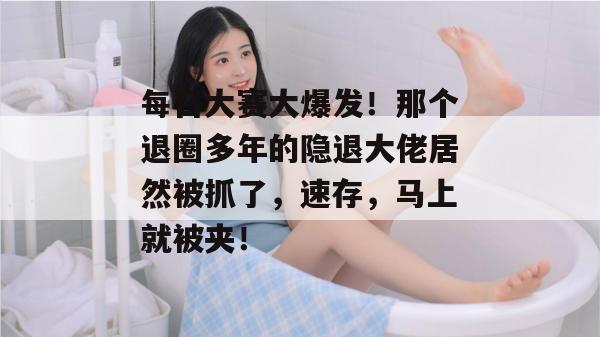 每日大赛大爆发!那个退圈多年的隐退大佬居然被抓了,速存,马上就被夹!